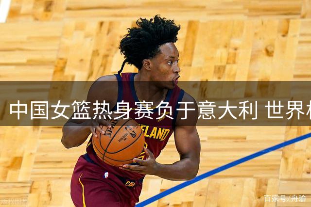 中国女篮热身赛负于意大利 世界杯同组对手先下一城