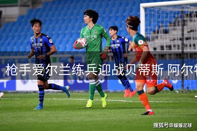 枪手爱尔兰练兵迎战贝蒂斯 阿尔特塔打磨英超卫冕阵容