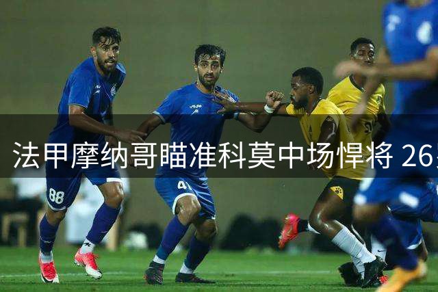法甲摩纳哥瞄准科莫中场悍将 26岁法国国脚引援谈判启动