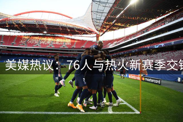 美媒热议：76人与热火新赛季交锋谁将胜出？