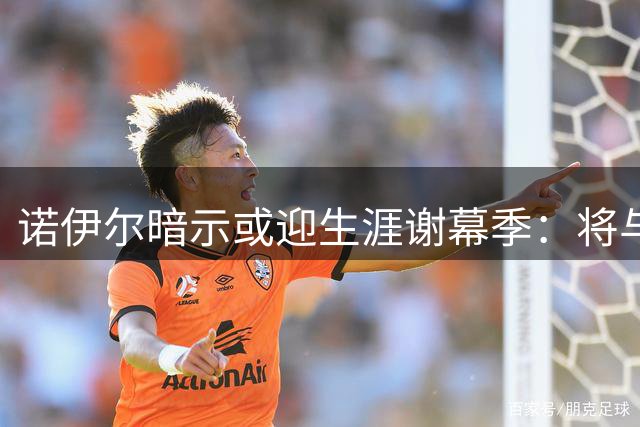 诺伊尔暗示或迎生涯谢幕季：将与球队共赴新征程