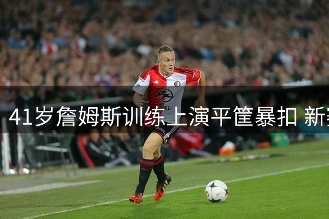 41岁詹姆斯训练上演平筐暴扣 新赛季或迎转型契机
