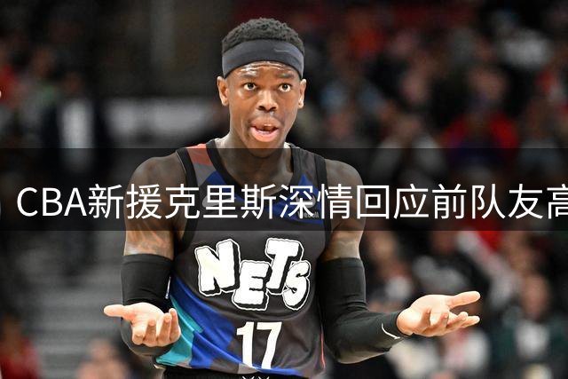 CBA新援克里斯深情回应前队友高诗岩：兄弟情谊不因转会改变